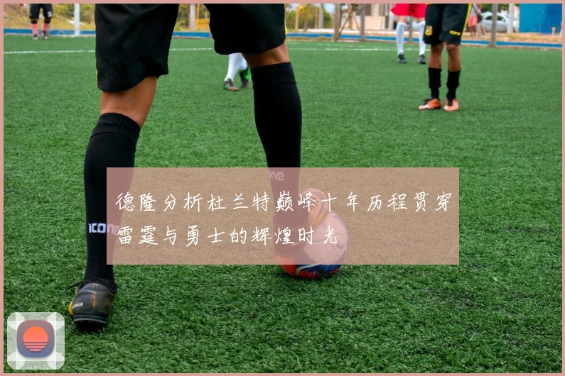 德隆分析杜兰特巅峰十年历程贯穿雷霆与勇士的辉煌时光
