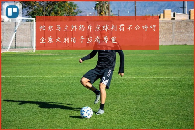 帕尔马主帅怒斥点球判罚不公呼吁全意大利给予应有尊重