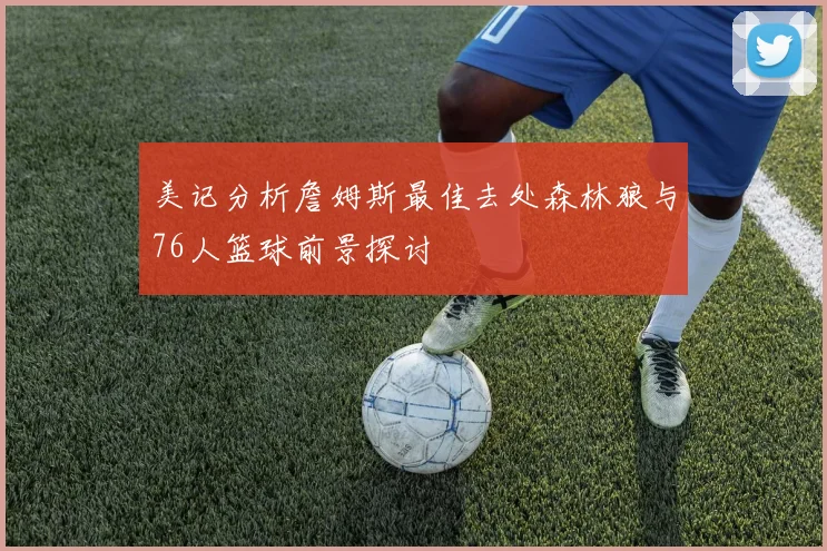 美记分析詹姆斯最佳去处森林狼与76人篮球前景探讨