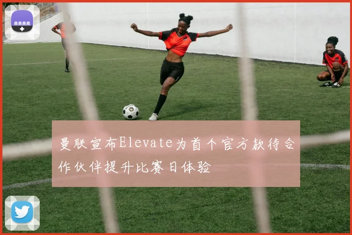 曼联宣布Elevate为首个官方款待合作伙伴提升比赛日体验