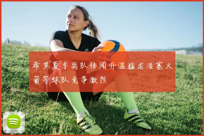 希罗夏季离队传闻升温猛龙活塞火箭等球队竞争激烈