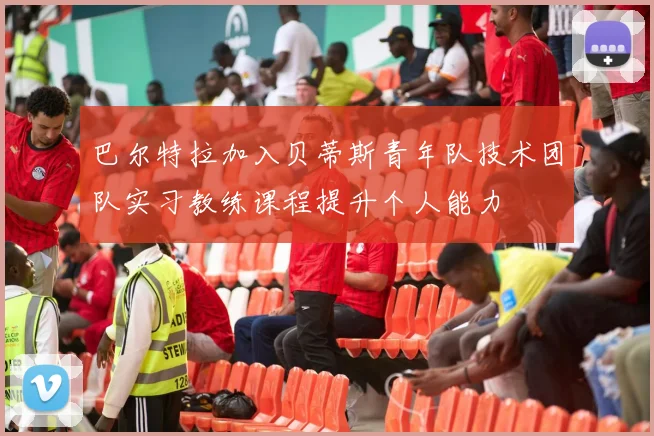 巴尔特拉加入贝蒂斯青年队技术团队实习教练课程提升个人能力