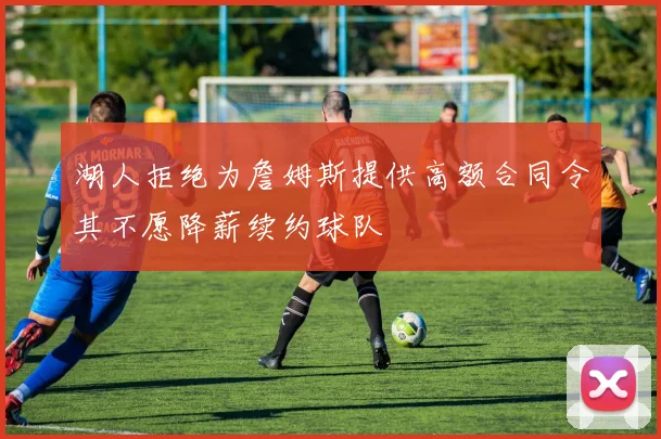 湖人拒绝为詹姆斯提供高额合同令其不愿降薪续约球队
