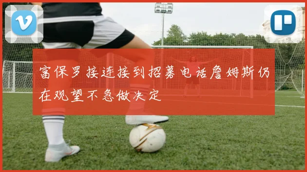 富保罗接连接到招募电话詹姆斯仍在观望不急做决定