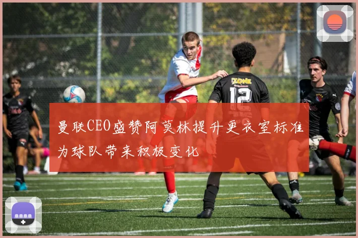 曼联CEO盛赞阿莫林提升更衣室标准为球队带来积极变化