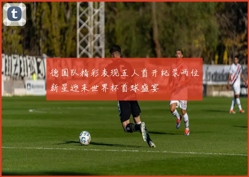 德国队精彩表现五人首开纪录两位新星迎来世界杯首球盛宴