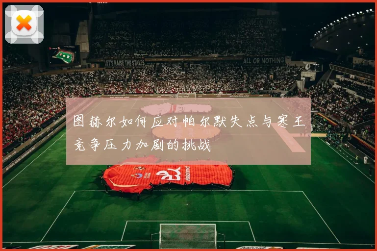 图赫尔如何应对帕尔默失点与寒王竞争压力加剧的挑战