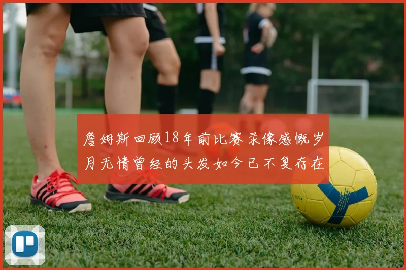 詹姆斯回顾18年前比赛录像感慨岁月无情曾经的头发如今已不复存在