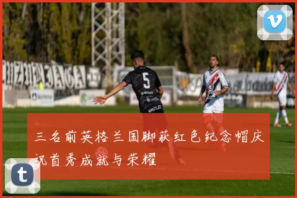 三名前英格兰国脚获红色纪念帽庆祝首秀成就与荣耀