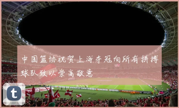 中国篮协祝贺上海夺冠向所有拼搏球队致以崇高敬意