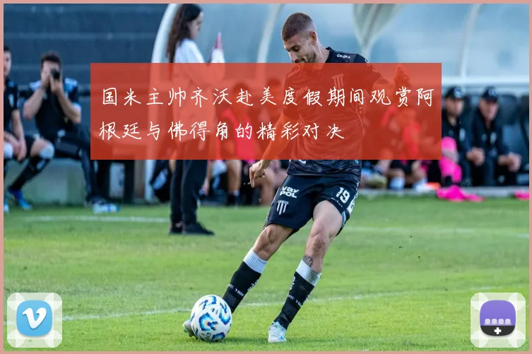 国米主帅齐沃赴美度假期间观赏阿根廷与佛得角的精彩对决