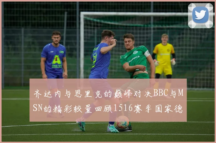 齐达内与恩里克的巅峰对决BBC与MSN的精彩较量回顾1516赛季国家德比