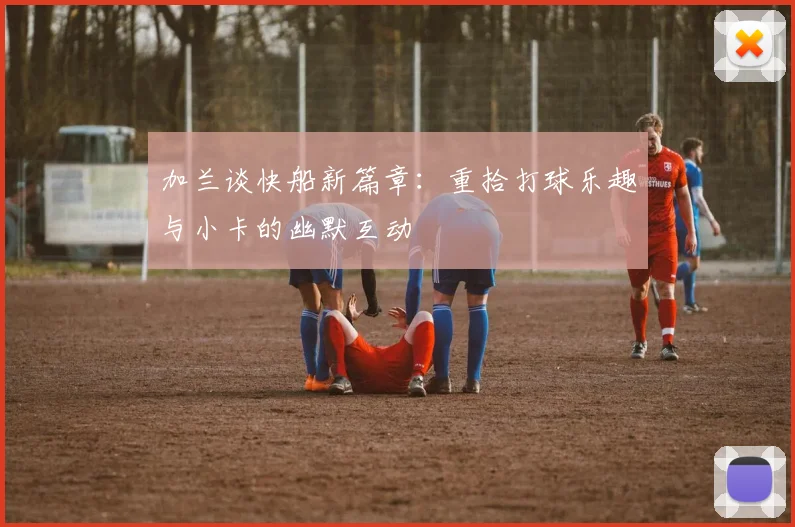 加兰谈快船新篇章：重拾打球乐趣与小卡的幽默互动