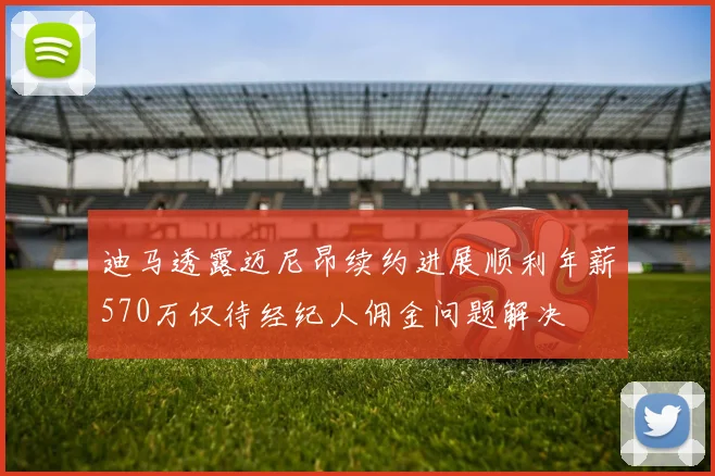 迪马透露迈尼昂续约进展顺利年薪570万仅待经纪人佣金问题解决