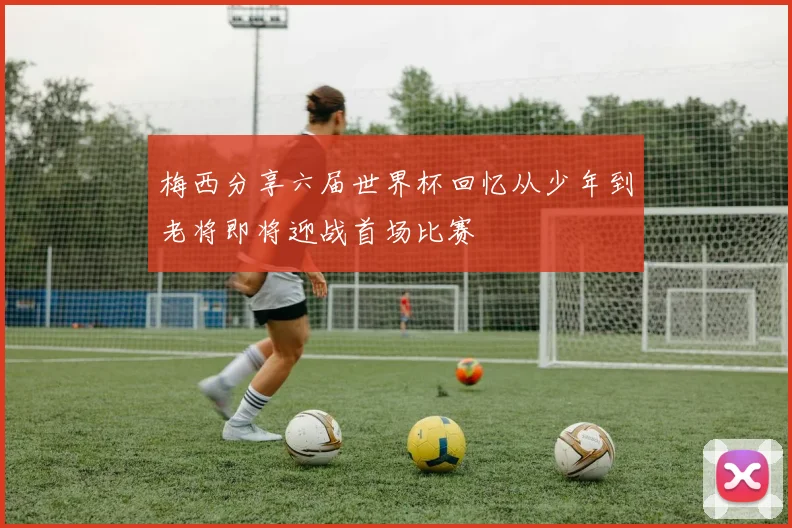 梅西分享六届世界杯回忆从少年到老将即将迎战首场比赛