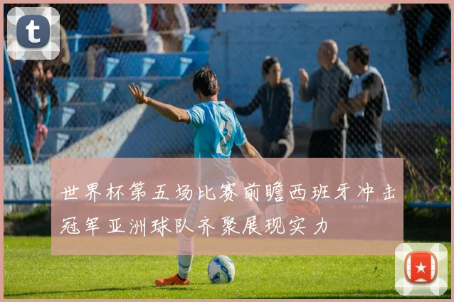世界杯第五场比赛前瞻西班牙冲击冠军亚洲球队齐聚展现实力