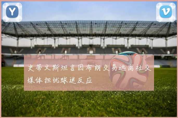 史蒂文斯坦言因布朗交易远离社交媒体担忧球迷反应