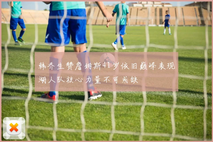 韩乔生赞詹姆斯41岁依旧巅峰表现湖人队核心力量不可或缺