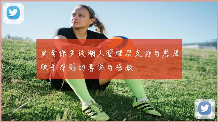 里奇保罗谈湖人管理层支持与詹眉联手夺冠的喜悦与感激