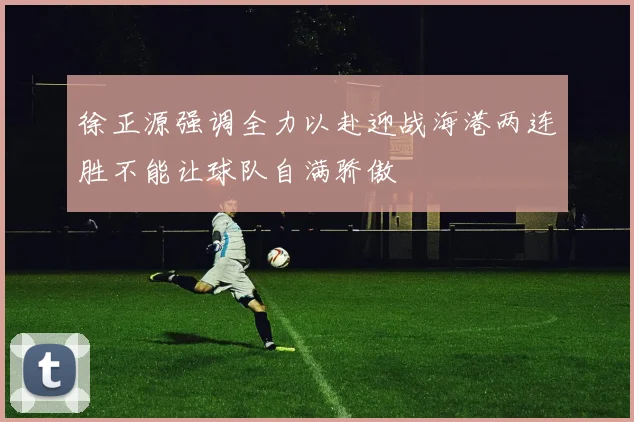 徐正源强调全力以赴迎战海港两连胜不能让球队自满骄傲
