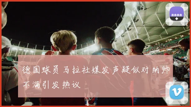 德国球员马拉社媒发声疑似对纳帅不满引发热议