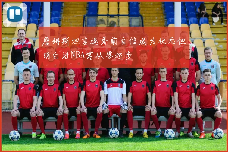 詹姆斯坦言选秀前自信成为状元但明白进NBA需从零起步