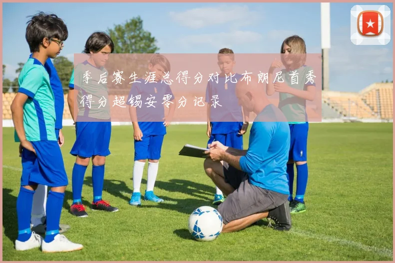 季后赛生涯总得分对比布朗尼首秀得分超锡安零分记录