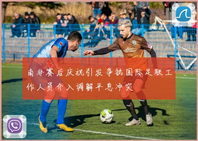 南非赛后庆祝引发争执国际足联工作人员介入调解平息冲突