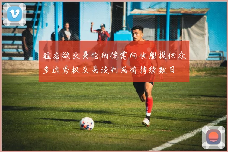 猛龙欲交易伦纳德需向快船提供众多选秀权交易谈判或将持续数日
